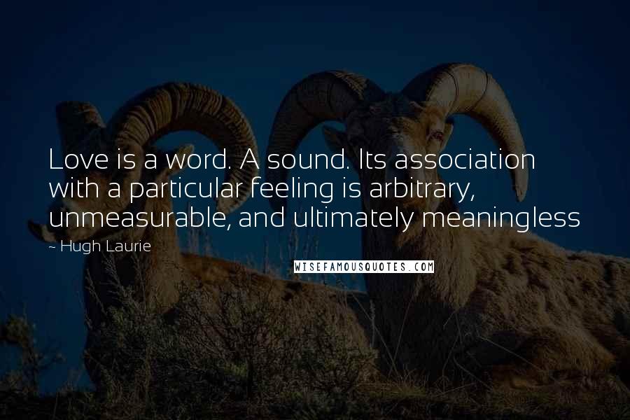 Hugh Laurie Quotes: Love is a word. A sound. Its association with a particular feeling is arbitrary, unmeasurable, and ultimately meaningless