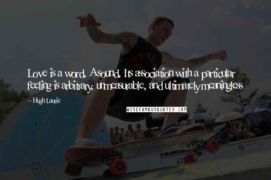 Hugh Laurie Quotes: Love is a word. A sound. Its association with a particular feeling is arbitrary, unmeasurable, and ultimately meaningless