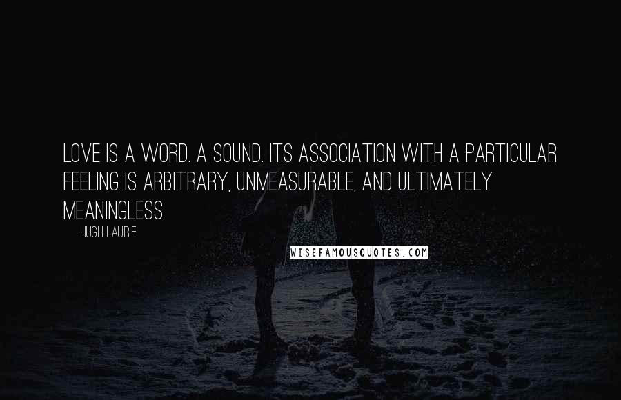 Hugh Laurie Quotes: Love is a word. A sound. Its association with a particular feeling is arbitrary, unmeasurable, and ultimately meaningless