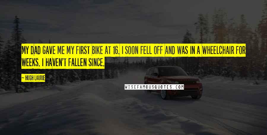 Hugh Laurie Quotes: My dad gave me my first bike at 16. I soon fell off and was in a wheelchair for weeks. I haven't fallen since.