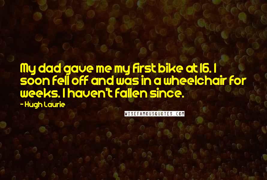 Hugh Laurie Quotes: My dad gave me my first bike at 16. I soon fell off and was in a wheelchair for weeks. I haven't fallen since.