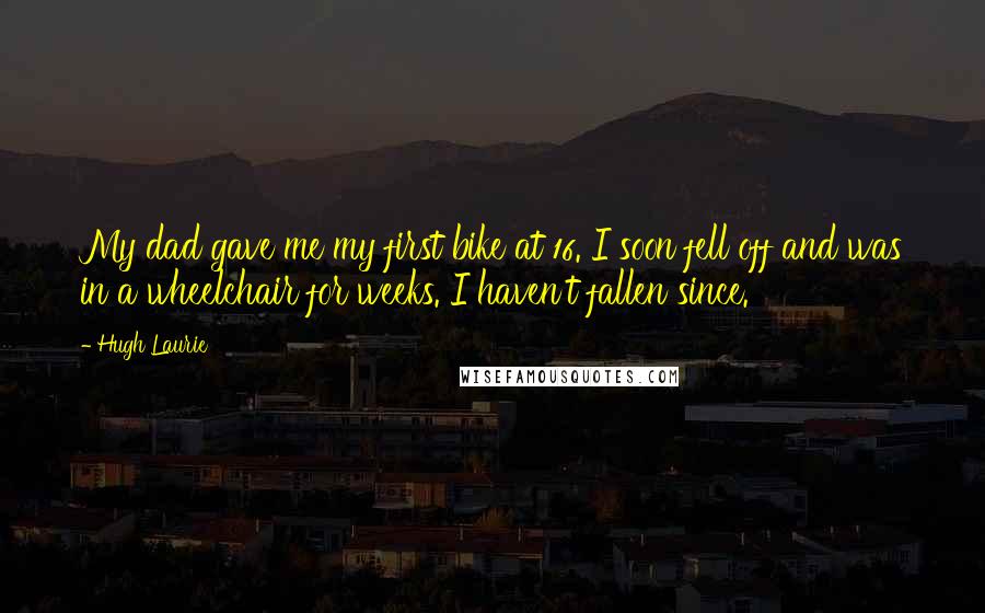 Hugh Laurie Quotes: My dad gave me my first bike at 16. I soon fell off and was in a wheelchair for weeks. I haven't fallen since.