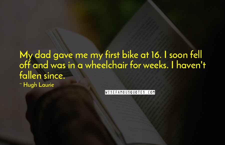 Hugh Laurie Quotes: My dad gave me my first bike at 16. I soon fell off and was in a wheelchair for weeks. I haven't fallen since.