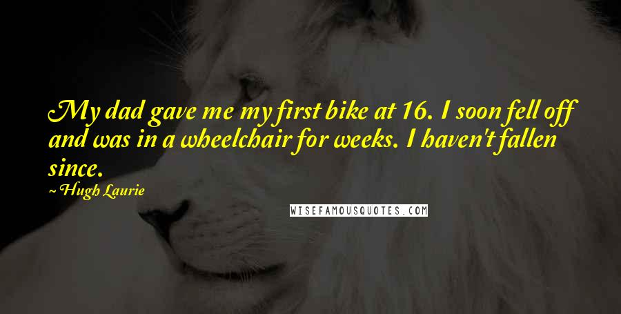 Hugh Laurie Quotes: My dad gave me my first bike at 16. I soon fell off and was in a wheelchair for weeks. I haven't fallen since.