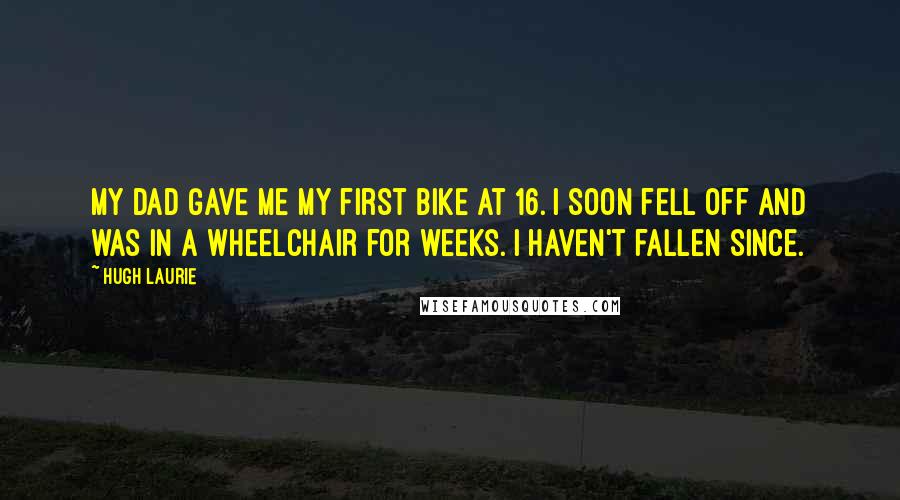 Hugh Laurie Quotes: My dad gave me my first bike at 16. I soon fell off and was in a wheelchair for weeks. I haven't fallen since.