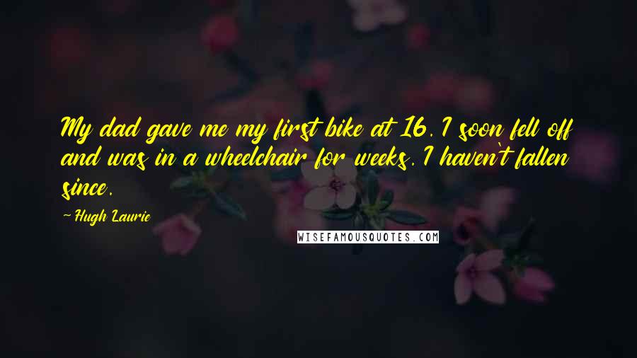 Hugh Laurie Quotes: My dad gave me my first bike at 16. I soon fell off and was in a wheelchair for weeks. I haven't fallen since.