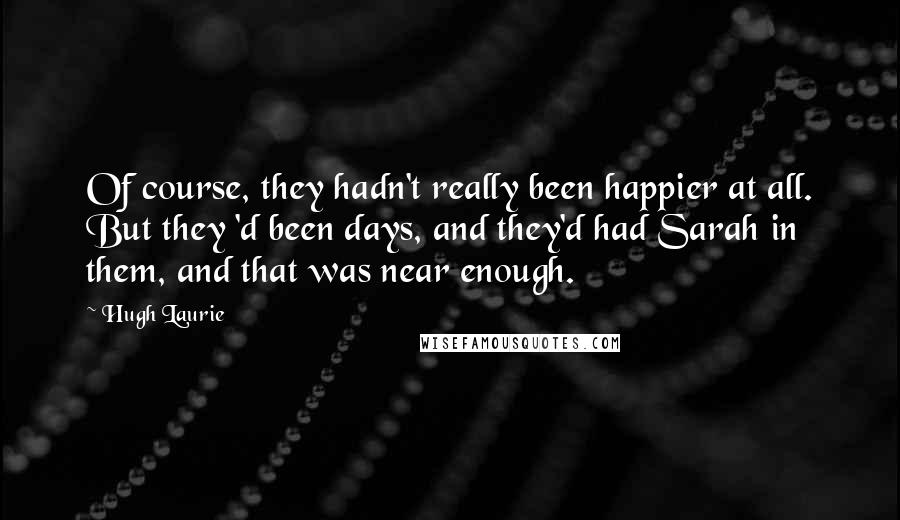 Hugh Laurie Quotes: Of course, they hadn't really been happier at all. But they 'd been days, and they'd had Sarah in them, and that was near enough.