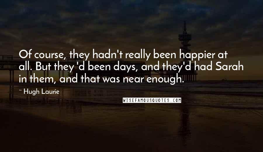 Hugh Laurie Quotes: Of course, they hadn't really been happier at all. But they 'd been days, and they'd had Sarah in them, and that was near enough.