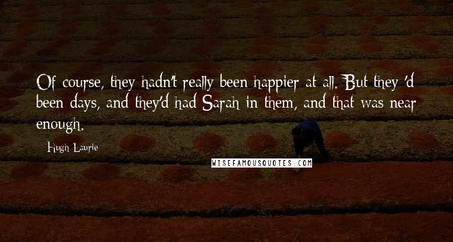 Hugh Laurie Quotes: Of course, they hadn't really been happier at all. But they 'd been days, and they'd had Sarah in them, and that was near enough.