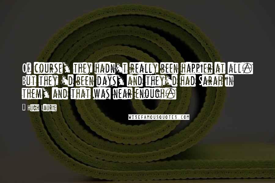 Hugh Laurie Quotes: Of course, they hadn't really been happier at all. But they 'd been days, and they'd had Sarah in them, and that was near enough.