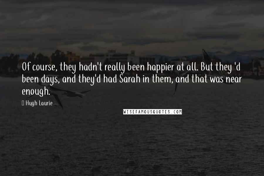 Hugh Laurie Quotes: Of course, they hadn't really been happier at all. But they 'd been days, and they'd had Sarah in them, and that was near enough.