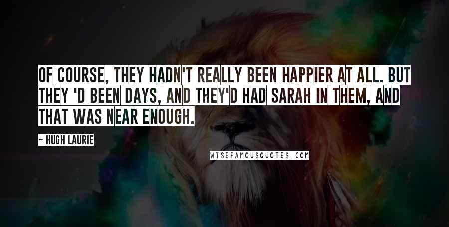 Hugh Laurie Quotes: Of course, they hadn't really been happier at all. But they 'd been days, and they'd had Sarah in them, and that was near enough.