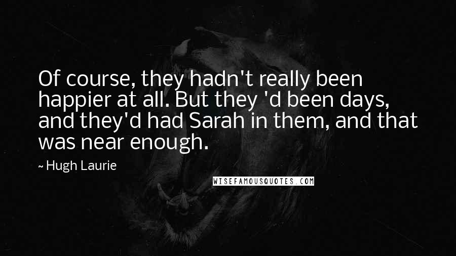 Hugh Laurie Quotes: Of course, they hadn't really been happier at all. But they 'd been days, and they'd had Sarah in them, and that was near enough.