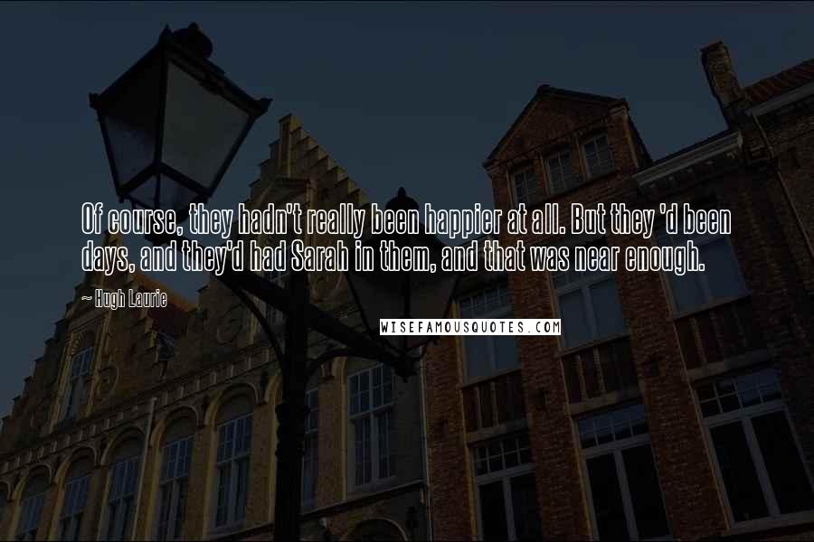 Hugh Laurie Quotes: Of course, they hadn't really been happier at all. But they 'd been days, and they'd had Sarah in them, and that was near enough.