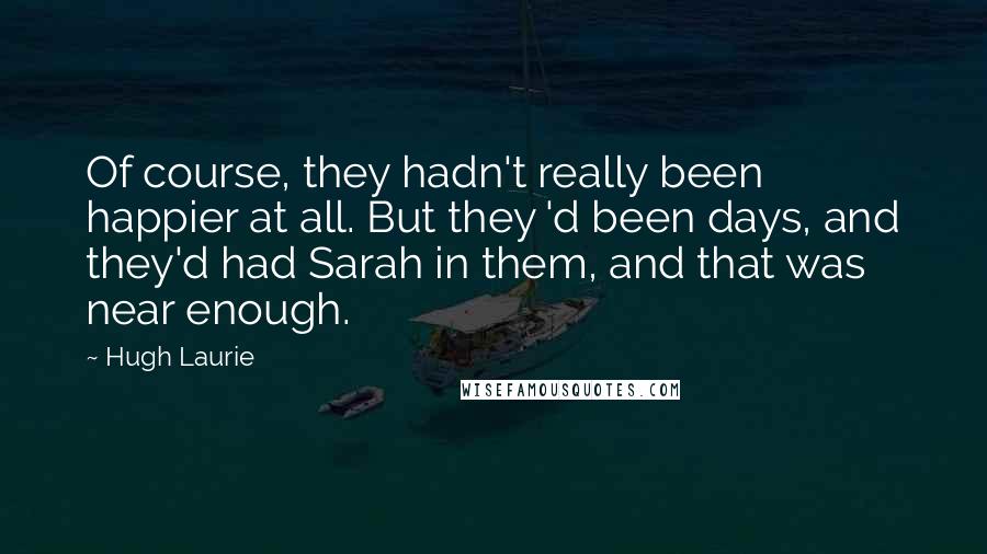 Hugh Laurie Quotes: Of course, they hadn't really been happier at all. But they 'd been days, and they'd had Sarah in them, and that was near enough.