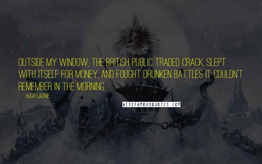 Hugh Laurie Quotes: Outside my window, the British public traded crack, slept with itself for money, and fought drunken battles it couldn't remember in the morning.