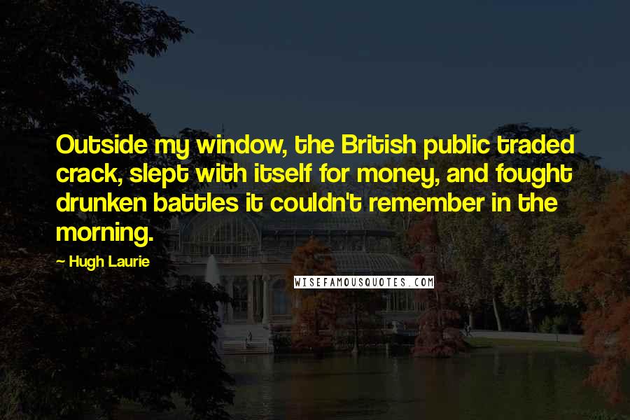 Hugh Laurie Quotes: Outside my window, the British public traded crack, slept with itself for money, and fought drunken battles it couldn't remember in the morning.