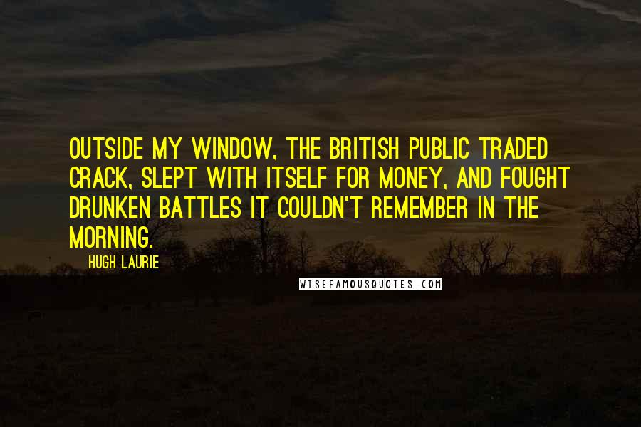 Hugh Laurie Quotes: Outside my window, the British public traded crack, slept with itself for money, and fought drunken battles it couldn't remember in the morning.