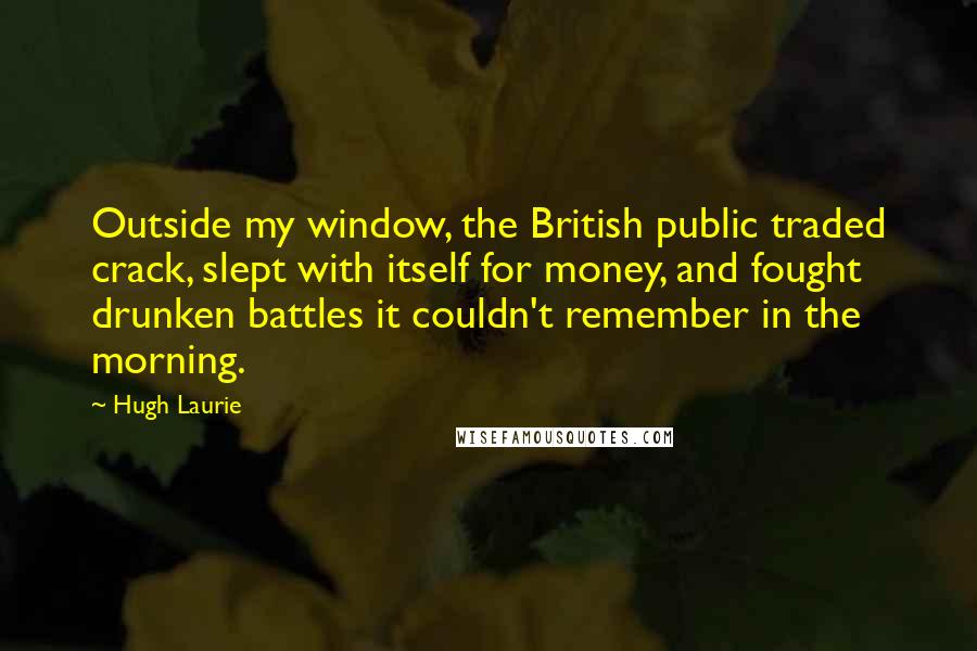 Hugh Laurie Quotes: Outside my window, the British public traded crack, slept with itself for money, and fought drunken battles it couldn't remember in the morning.