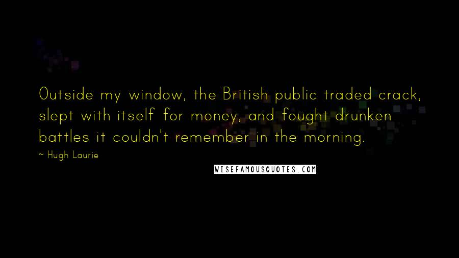 Hugh Laurie Quotes: Outside my window, the British public traded crack, slept with itself for money, and fought drunken battles it couldn't remember in the morning.