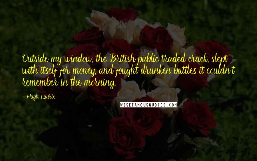 Hugh Laurie Quotes: Outside my window, the British public traded crack, slept with itself for money, and fought drunken battles it couldn't remember in the morning.