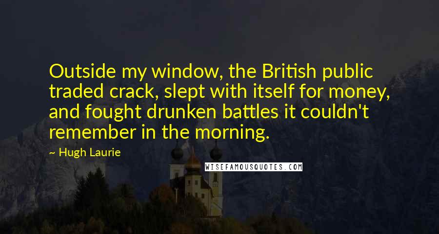 Hugh Laurie Quotes: Outside my window, the British public traded crack, slept with itself for money, and fought drunken battles it couldn't remember in the morning.