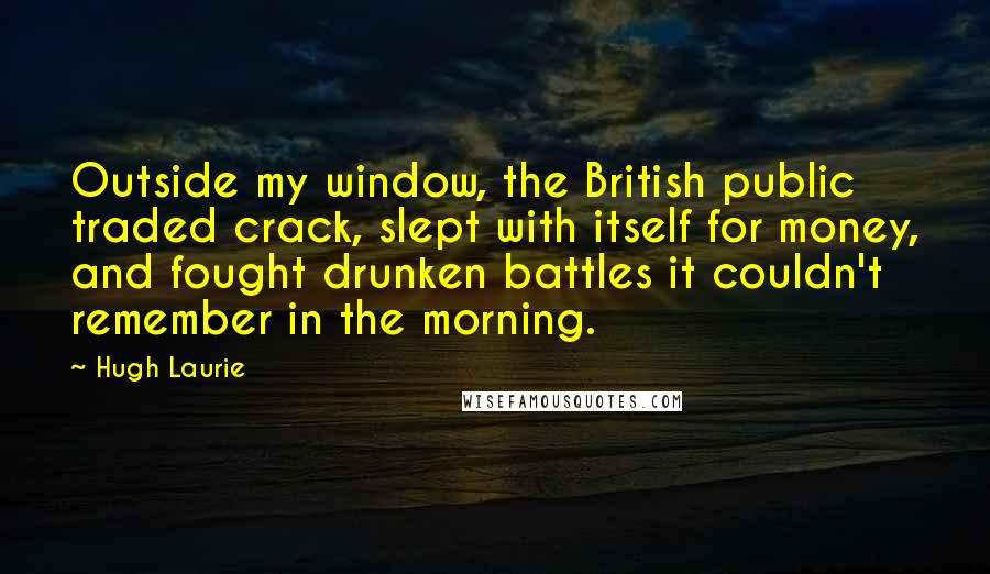 Hugh Laurie Quotes: Outside my window, the British public traded crack, slept with itself for money, and fought drunken battles it couldn't remember in the morning.