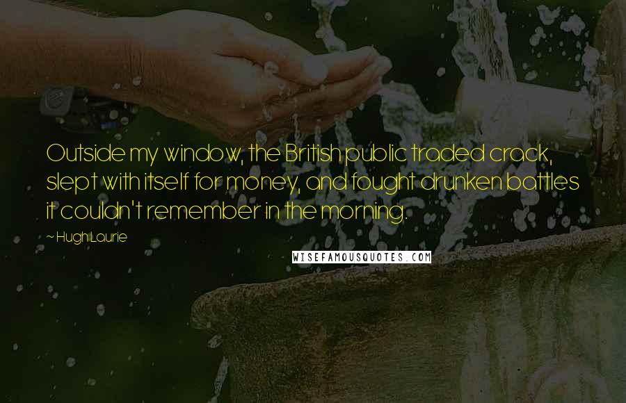 Hugh Laurie Quotes: Outside my window, the British public traded crack, slept with itself for money, and fought drunken battles it couldn't remember in the morning.