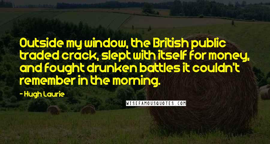 Hugh Laurie Quotes: Outside my window, the British public traded crack, slept with itself for money, and fought drunken battles it couldn't remember in the morning.