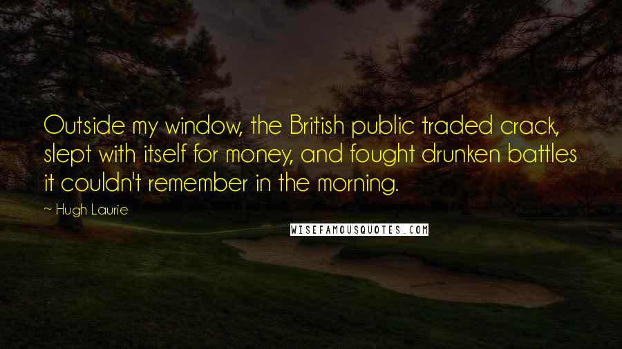 Hugh Laurie Quotes: Outside my window, the British public traded crack, slept with itself for money, and fought drunken battles it couldn't remember in the morning.