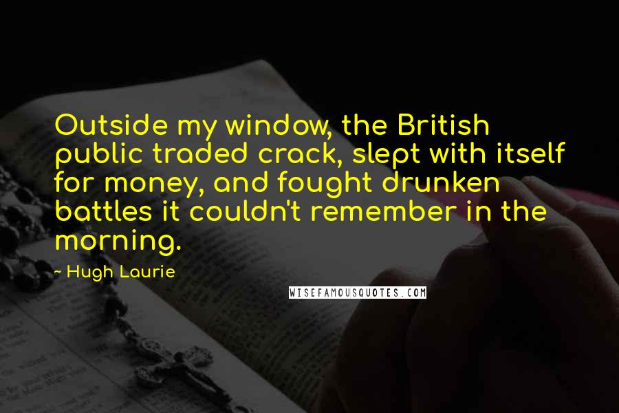 Hugh Laurie Quotes: Outside my window, the British public traded crack, slept with itself for money, and fought drunken battles it couldn't remember in the morning.