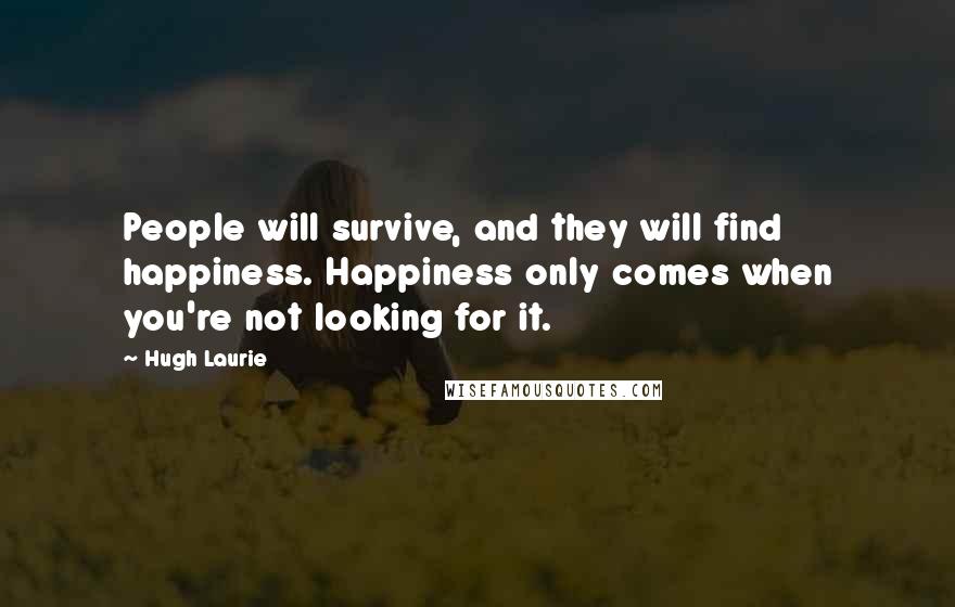 Hugh Laurie Quotes: People will survive, and they will find happiness. Happiness only comes when you're not looking for it.