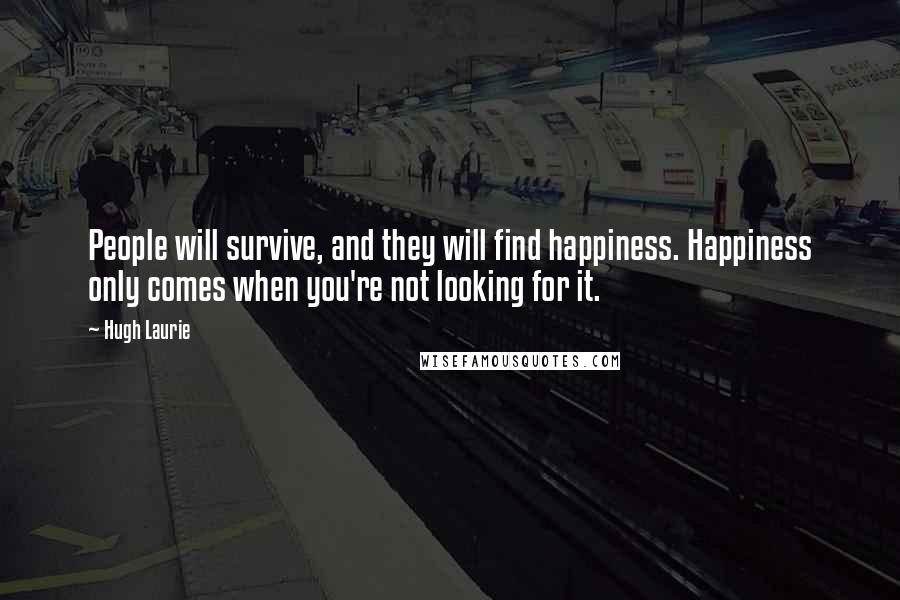 Hugh Laurie Quotes: People will survive, and they will find happiness. Happiness only comes when you're not looking for it.