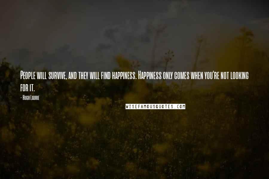 Hugh Laurie Quotes: People will survive, and they will find happiness. Happiness only comes when you're not looking for it.