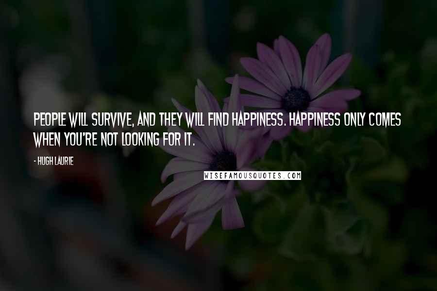 Hugh Laurie Quotes: People will survive, and they will find happiness. Happiness only comes when you're not looking for it.