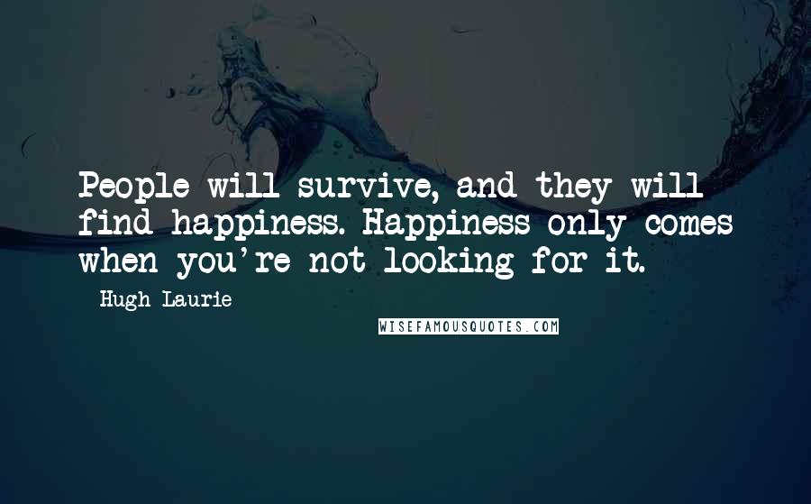 Hugh Laurie Quotes: People will survive, and they will find happiness. Happiness only comes when you're not looking for it.