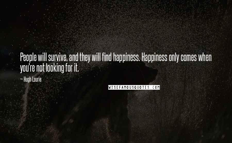 Hugh Laurie Quotes: People will survive, and they will find happiness. Happiness only comes when you're not looking for it.
