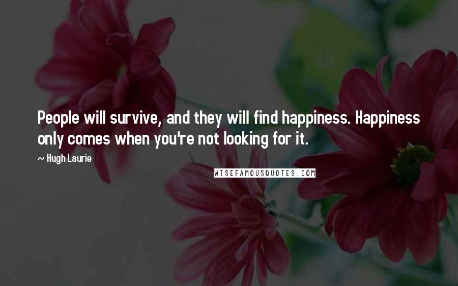 Hugh Laurie Quotes: People will survive, and they will find happiness. Happiness only comes when you're not looking for it.