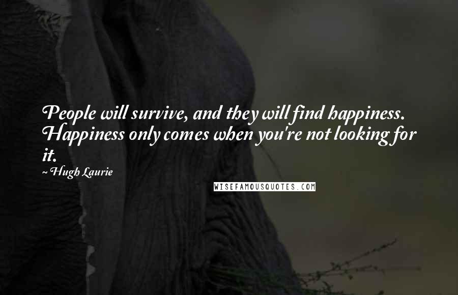 Hugh Laurie Quotes: People will survive, and they will find happiness. Happiness only comes when you're not looking for it.