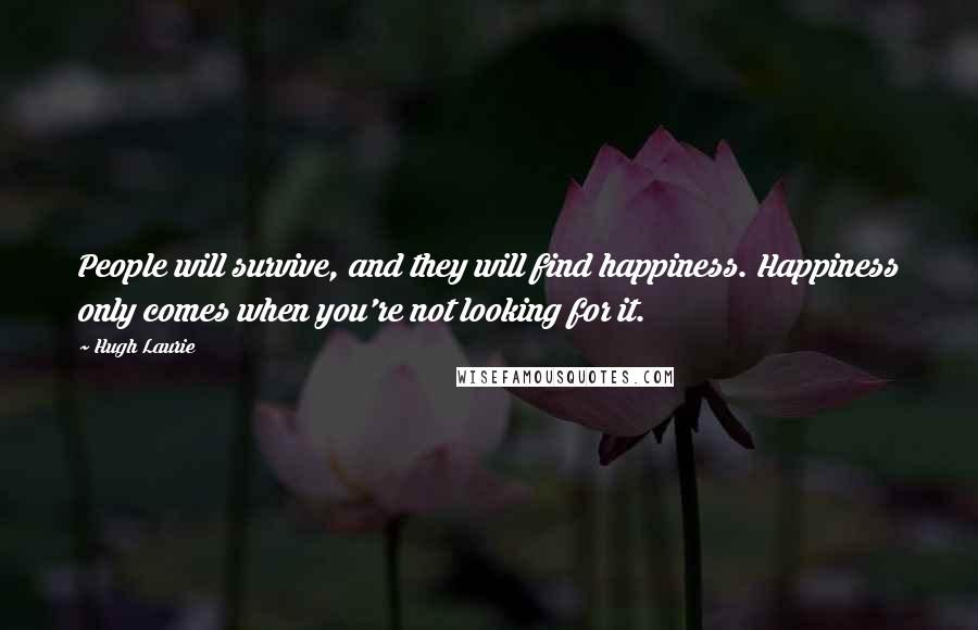 Hugh Laurie Quotes: People will survive, and they will find happiness. Happiness only comes when you're not looking for it.