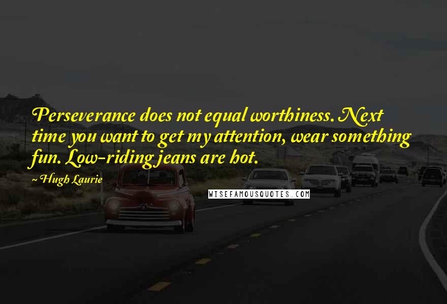 Hugh Laurie Quotes: Perseverance does not equal worthiness. Next time you want to get my attention, wear something fun. Low-riding jeans are hot.