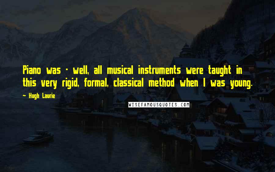 Hugh Laurie Quotes: Piano was - well, all musical instruments were taught in this very rigid, formal, classical method when I was young.