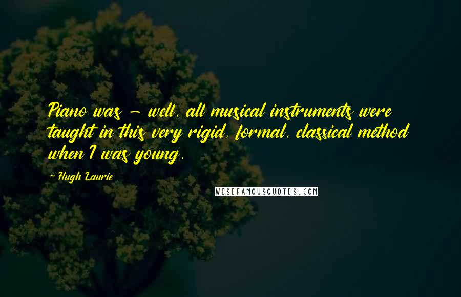 Hugh Laurie Quotes: Piano was - well, all musical instruments were taught in this very rigid, formal, classical method when I was young.