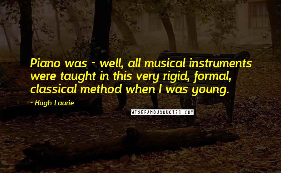 Hugh Laurie Quotes: Piano was - well, all musical instruments were taught in this very rigid, formal, classical method when I was young.