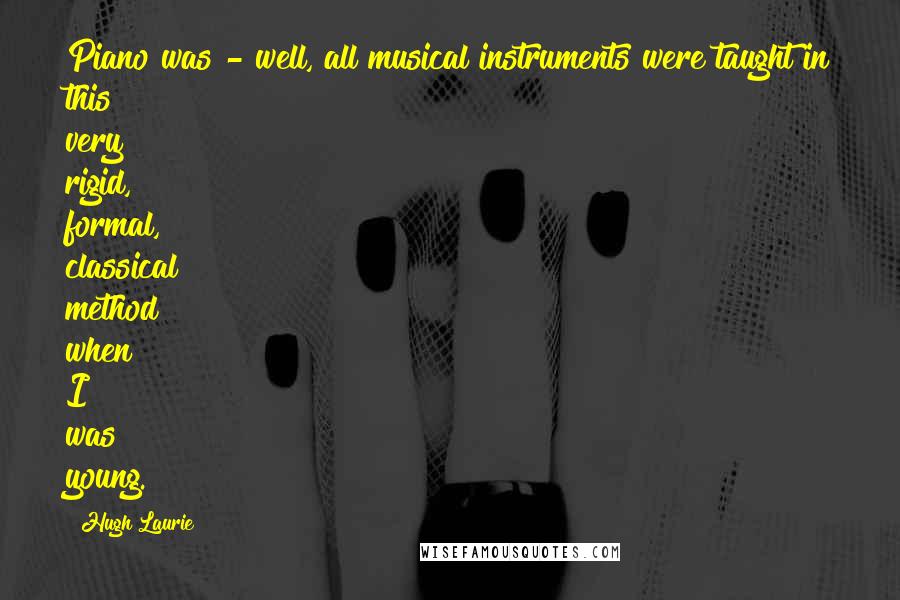 Hugh Laurie Quotes: Piano was - well, all musical instruments were taught in this very rigid, formal, classical method when I was young.