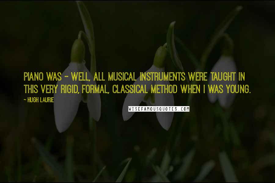 Hugh Laurie Quotes: Piano was - well, all musical instruments were taught in this very rigid, formal, classical method when I was young.