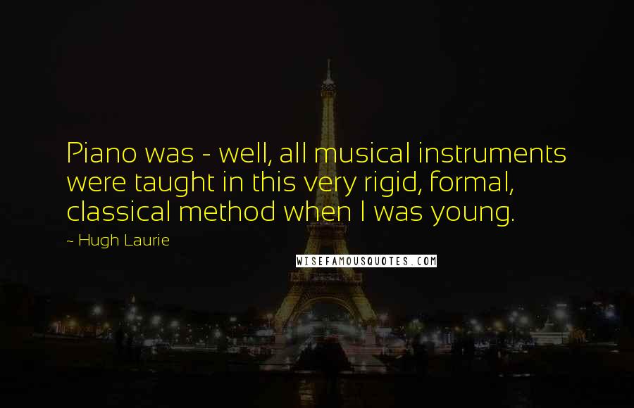Hugh Laurie Quotes: Piano was - well, all musical instruments were taught in this very rigid, formal, classical method when I was young.