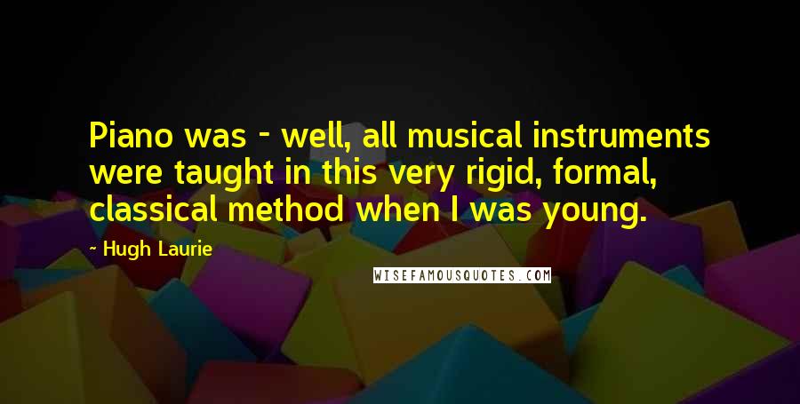 Hugh Laurie Quotes: Piano was - well, all musical instruments were taught in this very rigid, formal, classical method when I was young.