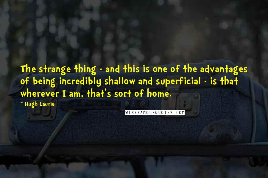 Hugh Laurie Quotes: The strange thing - and this is one of the advantages of being incredibly shallow and superficial - is that wherever I am, that's sort of home.