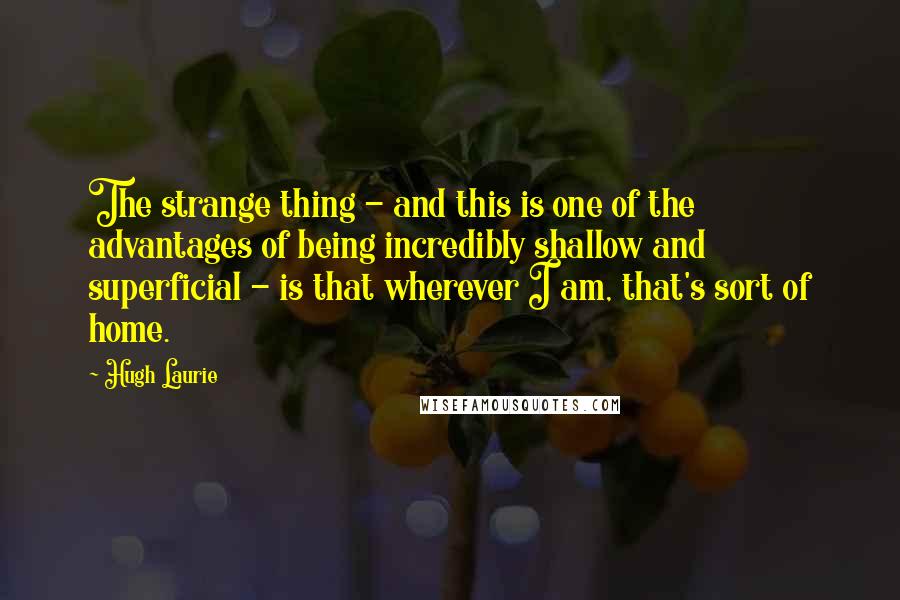 Hugh Laurie Quotes: The strange thing - and this is one of the advantages of being incredibly shallow and superficial - is that wherever I am, that's sort of home.